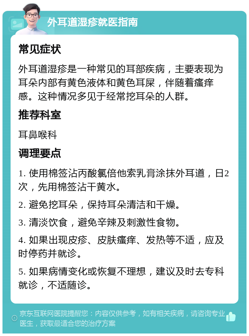 外耳道湿疹就医指南 常见症状 外耳道湿疹是一种常见的耳部疾病，主要表现为耳朵内部有黄色液体和黄色耳屎，伴随着瘙痒感。这种情况多见于经常挖耳朵的人群。 推荐科室 耳鼻喉科 调理要点 1. 使用棉签沾丙酸氯倍他索乳膏涂抹外耳道，日2次，先用棉签沾干黄水。 2. 避免挖耳朵，保持耳朵清洁和干燥。 3. 清淡饮食，避免辛辣及刺激性食物。 4. 如果出现皮疹、皮肤瘙痒、发热等不适，应及时停药并就诊。 5. 如果病情变化或恢复不理想，建议及时去专科就诊，不适随诊。