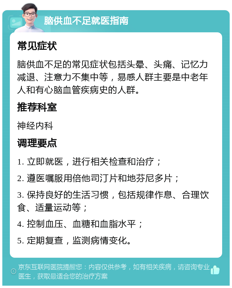 脑供血不足就医指南 常见症状 脑供血不足的常见症状包括头晕、头痛、记忆力减退、注意力不集中等，易感人群主要是中老年人和有心脑血管疾病史的人群。 推荐科室 神经内科 调理要点 1. 立即就医，进行相关检查和治疗； 2. 遵医嘱服用倍他司汀片和地芬尼多片； 3. 保持良好的生活习惯，包括规律作息、合理饮食、适量运动等； 4. 控制血压、血糖和血脂水平； 5. 定期复查，监测病情变化。