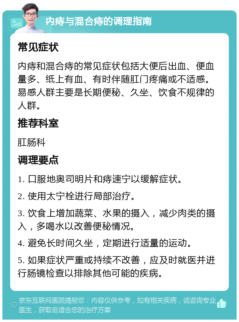 内痔与混合痔的调理指南 常见症状 内痔和混合痔的常见症状包括大便后出血、便血量多、纸上有血、有时伴随肛门疼痛或不适感。易感人群主要是长期便秘、久坐、饮食不规律的人群。 推荐科室 肛肠科 调理要点 1. 口服地奥司明片和痔速宁以缓解症状。 2. 使用太宁栓进行局部治疗。 3. 饮食上增加蔬菜、水果的摄入，减少肉类的摄入，多喝水以改善便秘情况。 4. 避免长时间久坐，定期进行适量的运动。 5. 如果症状严重或持续不改善，应及时就医并进行肠镜检查以排除其他可能的疾病。