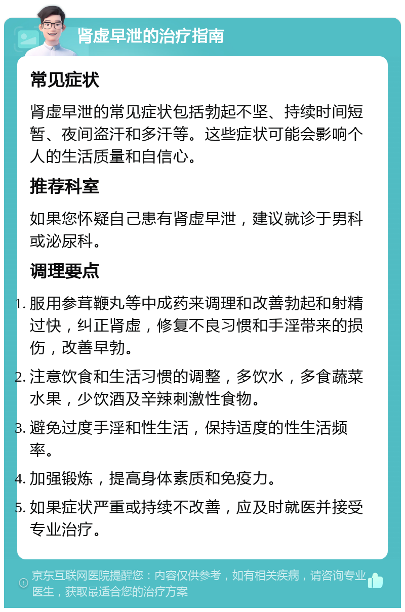 肾虚早泄的治疗指南 常见症状 肾虚早泄的常见症状包括勃起不坚、持续时间短暂、夜间盗汗和多汗等。这些症状可能会影响个人的生活质量和自信心。 推荐科室 如果您怀疑自己患有肾虚早泄，建议就诊于男科或泌尿科。 调理要点 服用参茸鞭丸等中成药来调理和改善勃起和射精过快，纠正肾虚，修复不良习惯和手淫带来的损伤，改善早勃。 注意饮食和生活习惯的调整，多饮水，多食蔬菜水果，少饮酒及辛辣刺激性食物。 避免过度手淫和性生活，保持适度的性生活频率。 加强锻炼，提高身体素质和免疫力。 如果症状严重或持续不改善，应及时就医并接受专业治疗。