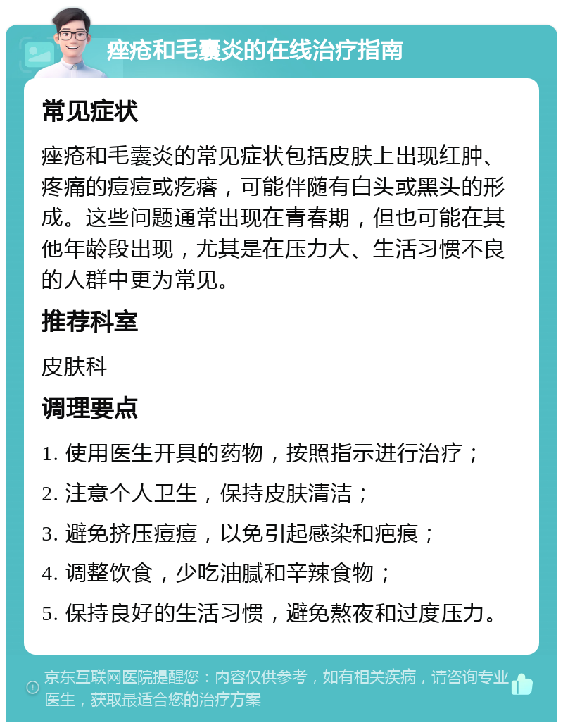 痤疮和毛囊炎的在线治疗指南 常见症状 痤疮和毛囊炎的常见症状包括皮肤上出现红肿、疼痛的痘痘或疙瘩，可能伴随有白头或黑头的形成。这些问题通常出现在青春期，但也可能在其他年龄段出现，尤其是在压力大、生活习惯不良的人群中更为常见。 推荐科室 皮肤科 调理要点 1. 使用医生开具的药物，按照指示进行治疗； 2. 注意个人卫生，保持皮肤清洁； 3. 避免挤压痘痘，以免引起感染和疤痕； 4. 调整饮食，少吃油腻和辛辣食物； 5. 保持良好的生活习惯，避免熬夜和过度压力。