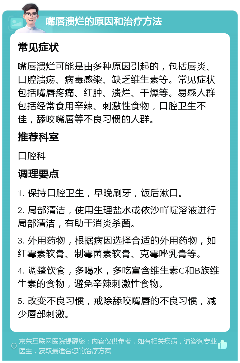 嘴唇溃烂的原因和治疗方法 常见症状 嘴唇溃烂可能是由多种原因引起的，包括唇炎、口腔溃疡、病毒感染、缺乏维生素等。常见症状包括嘴唇疼痛、红肿、溃烂、干燥等。易感人群包括经常食用辛辣、刺激性食物，口腔卫生不佳，舔咬嘴唇等不良习惯的人群。 推荐科室 口腔科 调理要点 1. 保持口腔卫生，早晚刷牙，饭后漱口。 2. 局部清洁，使用生理盐水或依沙吖啶溶液进行局部清洁，有助于消炎杀菌。 3. 外用药物，根据病因选择合适的外用药物，如红霉素软膏、制霉菌素软膏、克霉唑乳膏等。 4. 调整饮食，多喝水，多吃富含维生素C和B族维生素的食物，避免辛辣刺激性食物。 5. 改变不良习惯，戒除舔咬嘴唇的不良习惯，减少唇部刺激。