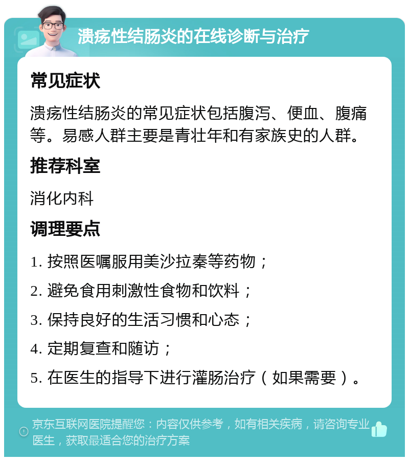 溃疡性结肠炎的在线诊断与治疗 常见症状 溃疡性结肠炎的常见症状包括腹泻、便血、腹痛等。易感人群主要是青壮年和有家族史的人群。 推荐科室 消化内科 调理要点 1. 按照医嘱服用美沙拉秦等药物； 2. 避免食用刺激性食物和饮料； 3. 保持良好的生活习惯和心态； 4. 定期复查和随访； 5. 在医生的指导下进行灌肠治疗（如果需要）。