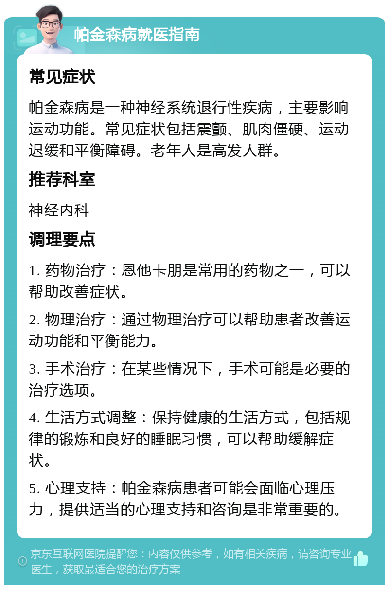 帕金森病就医指南 常见症状 帕金森病是一种神经系统退行性疾病，主要影响运动功能。常见症状包括震颤、肌肉僵硬、运动迟缓和平衡障碍。老年人是高发人群。 推荐科室 神经内科 调理要点 1. 药物治疗：恩他卡朋是常用的药物之一，可以帮助改善症状。 2. 物理治疗：通过物理治疗可以帮助患者改善运动功能和平衡能力。 3. 手术治疗：在某些情况下，手术可能是必要的治疗选项。 4. 生活方式调整：保持健康的生活方式，包括规律的锻炼和良好的睡眠习惯，可以帮助缓解症状。 5. 心理支持：帕金森病患者可能会面临心理压力，提供适当的心理支持和咨询是非常重要的。