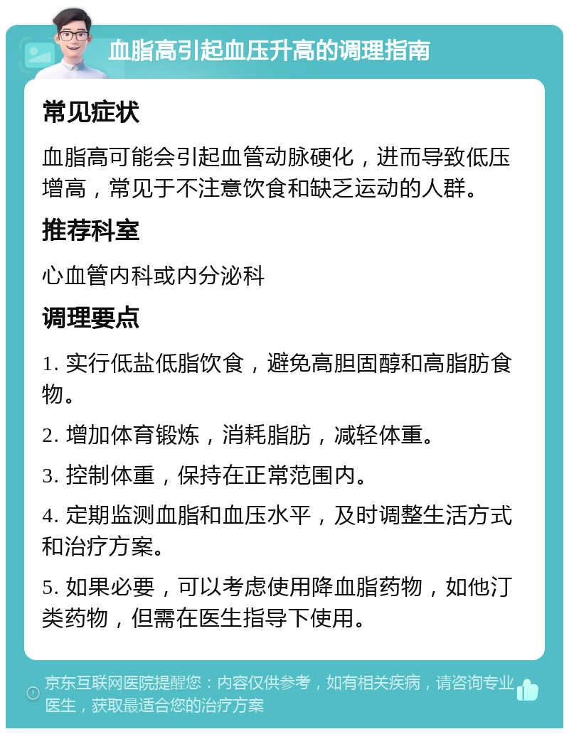 血脂高引起血压升高的调理指南 常见症状 血脂高可能会引起血管动脉硬化，进而导致低压增高，常见于不注意饮食和缺乏运动的人群。 推荐科室 心血管内科或内分泌科 调理要点 1. 实行低盐低脂饮食，避免高胆固醇和高脂肪食物。 2. 增加体育锻炼，消耗脂肪，减轻体重。 3. 控制体重，保持在正常范围内。 4. 定期监测血脂和血压水平，及时调整生活方式和治疗方案。 5. 如果必要，可以考虑使用降血脂药物，如他汀类药物，但需在医生指导下使用。