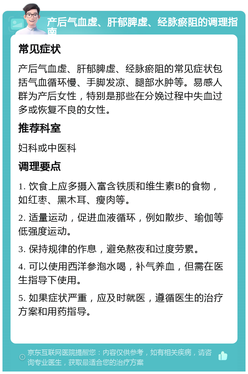 产后气血虚、肝郁脾虚、经脉瘀阻的调理指南 常见症状 产后气血虚、肝郁脾虚、经脉瘀阻的常见症状包括气血循环慢、手脚发凉、腿部水肿等。易感人群为产后女性，特别是那些在分娩过程中失血过多或恢复不良的女性。 推荐科室 妇科或中医科 调理要点 1. 饮食上应多摄入富含铁质和维生素B的食物，如红枣、黑木耳、瘦肉等。 2. 适量运动，促进血液循环，例如散步、瑜伽等低强度运动。 3. 保持规律的作息，避免熬夜和过度劳累。 4. 可以使用西洋参泡水喝，补气养血，但需在医生指导下使用。 5. 如果症状严重，应及时就医，遵循医生的治疗方案和用药指导。