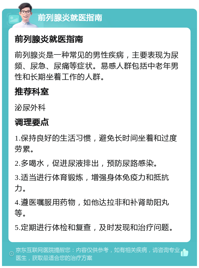 前列腺炎就医指南 前列腺炎就医指南 前列腺炎是一种常见的男性疾病，主要表现为尿频、尿急、尿痛等症状。易感人群包括中老年男性和长期坐着工作的人群。 推荐科室 泌尿外科 调理要点 1.保持良好的生活习惯，避免长时间坐着和过度劳累。 2.多喝水，促进尿液排出，预防尿路感染。 3.适当进行体育锻炼，增强身体免疫力和抵抗力。 4.遵医嘱服用药物，如他达拉非和补肾助阳丸等。 5.定期进行体检和复查，及时发现和治疗问题。