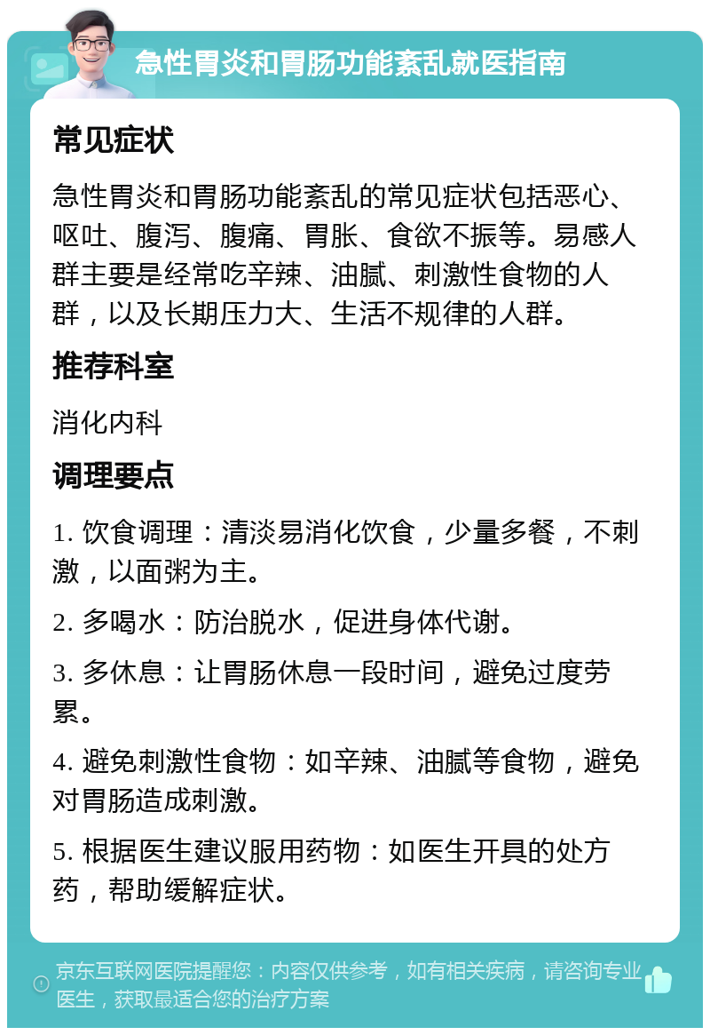 急性胃炎和胃肠功能紊乱就医指南 常见症状 急性胃炎和胃肠功能紊乱的常见症状包括恶心、呕吐、腹泻、腹痛、胃胀、食欲不振等。易感人群主要是经常吃辛辣、油腻、刺激性食物的人群，以及长期压力大、生活不规律的人群。 推荐科室 消化内科 调理要点 1. 饮食调理：清淡易消化饮食，少量多餐，不刺激，以面粥为主。 2. 多喝水：防治脱水，促进身体代谢。 3. 多休息：让胃肠休息一段时间，避免过度劳累。 4. 避免刺激性食物：如辛辣、油腻等食物，避免对胃肠造成刺激。 5. 根据医生建议服用药物：如医生开具的处方药，帮助缓解症状。