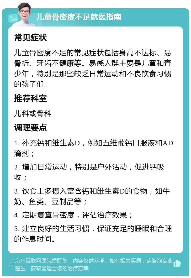 儿童骨密度不足就医指南 常见症状 儿童骨密度不足的常见症状包括身高不达标、易骨折、牙齿不健康等。易感人群主要是儿童和青少年，特别是那些缺乏日常运动和不良饮食习惯的孩子们。 推荐科室 儿科或骨科 调理要点 1. 补充钙和维生素D，例如五维葡钙口服液和AD滴剂； 2. 增加日常运动，特别是户外活动，促进钙吸收； 3. 饮食上多摄入富含钙和维生素D的食物，如牛奶、鱼类、豆制品等； 4. 定期复查骨密度，评估治疗效果； 5. 建立良好的生活习惯，保证充足的睡眠和合理的作息时间。