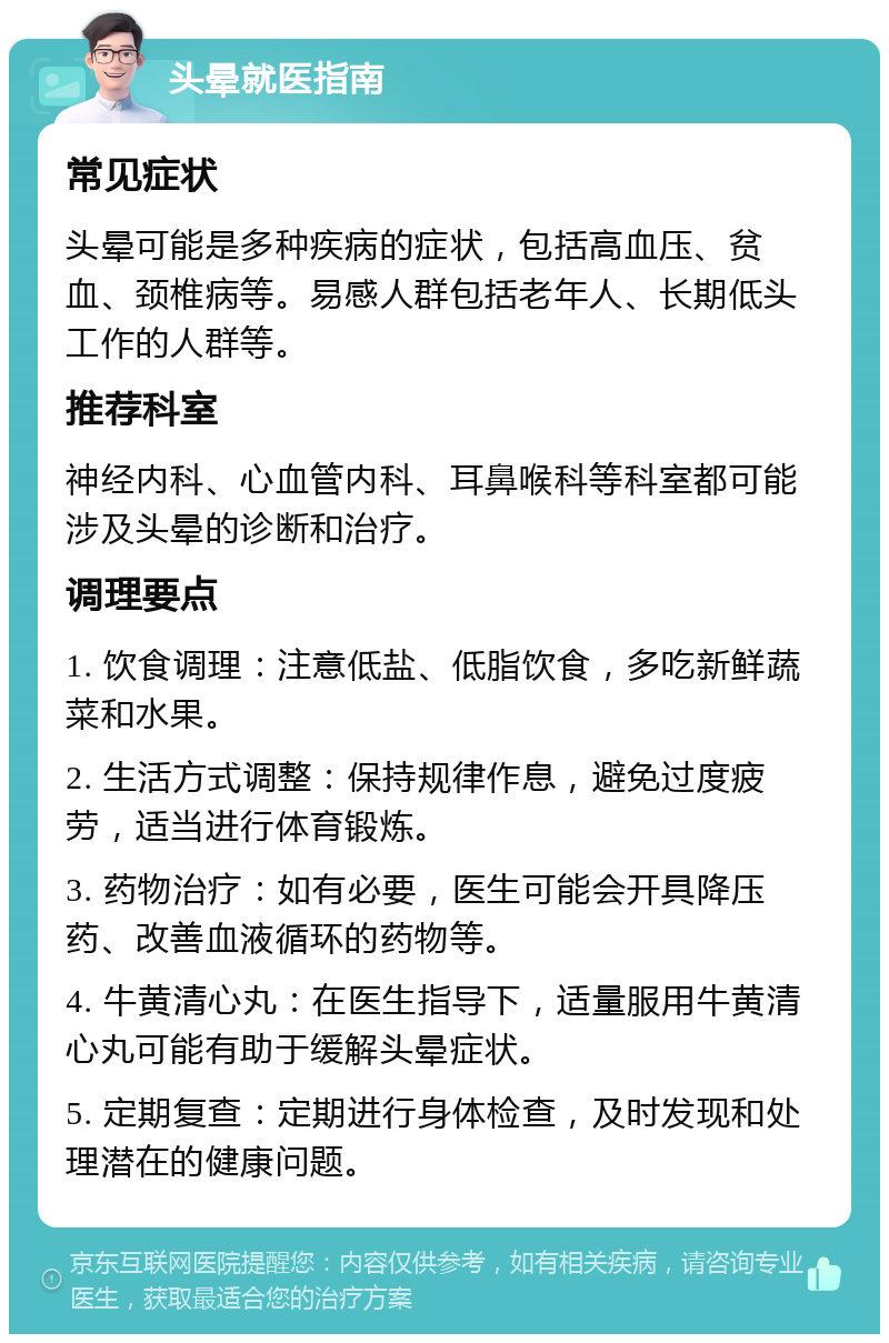 头晕就医指南 常见症状 头晕可能是多种疾病的症状，包括高血压、贫血、颈椎病等。易感人群包括老年人、长期低头工作的人群等。 推荐科室 神经内科、心血管内科、耳鼻喉科等科室都可能涉及头晕的诊断和治疗。 调理要点 1. 饮食调理：注意低盐、低脂饮食，多吃新鲜蔬菜和水果。 2. 生活方式调整：保持规律作息，避免过度疲劳，适当进行体育锻炼。 3. 药物治疗：如有必要，医生可能会开具降压药、改善血液循环的药物等。 4. 牛黄清心丸：在医生指导下，适量服用牛黄清心丸可能有助于缓解头晕症状。 5. 定期复查：定期进行身体检查，及时发现和处理潜在的健康问题。