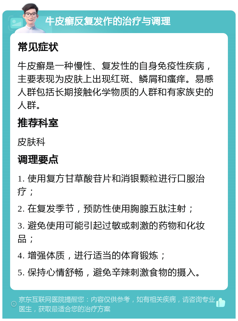 牛皮癣反复发作的治疗与调理 常见症状 牛皮癣是一种慢性、复发性的自身免疫性疾病，主要表现为皮肤上出现红斑、鳞屑和瘙痒。易感人群包括长期接触化学物质的人群和有家族史的人群。 推荐科室 皮肤科 调理要点 1. 使用复方甘草酸苷片和消银颗粒进行口服治疗； 2. 在复发季节，预防性使用胸腺五肽注射； 3. 避免使用可能引起过敏或刺激的药物和化妆品； 4. 增强体质，进行适当的体育锻炼； 5. 保持心情舒畅，避免辛辣刺激食物的摄入。