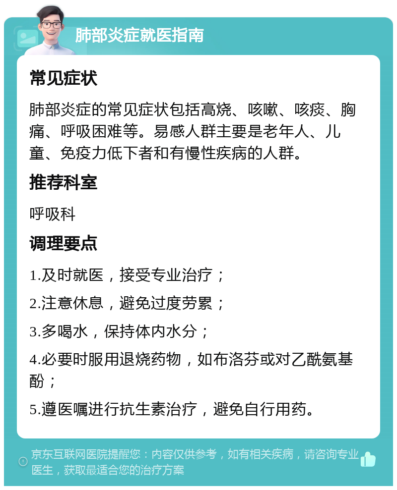 肺部炎症就医指南 常见症状 肺部炎症的常见症状包括高烧、咳嗽、咳痰、胸痛、呼吸困难等。易感人群主要是老年人、儿童、免疫力低下者和有慢性疾病的人群。 推荐科室 呼吸科 调理要点 1.及时就医，接受专业治疗； 2.注意休息，避免过度劳累； 3.多喝水，保持体内水分； 4.必要时服用退烧药物，如布洛芬或对乙酰氨基酚； 5.遵医嘱进行抗生素治疗，避免自行用药。