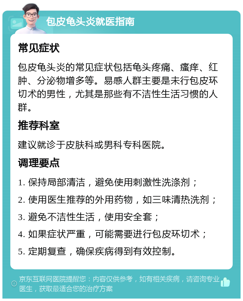 包皮龟头炎就医指南 常见症状 包皮龟头炎的常见症状包括龟头疼痛、瘙痒、红肿、分泌物增多等。易感人群主要是未行包皮环切术的男性，尤其是那些有不洁性生活习惯的人群。 推荐科室 建议就诊于皮肤科或男科专科医院。 调理要点 1. 保持局部清洁，避免使用刺激性洗涤剂； 2. 使用医生推荐的外用药物，如三味清热洗剂； 3. 避免不洁性生活，使用安全套； 4. 如果症状严重，可能需要进行包皮环切术； 5. 定期复查，确保疾病得到有效控制。