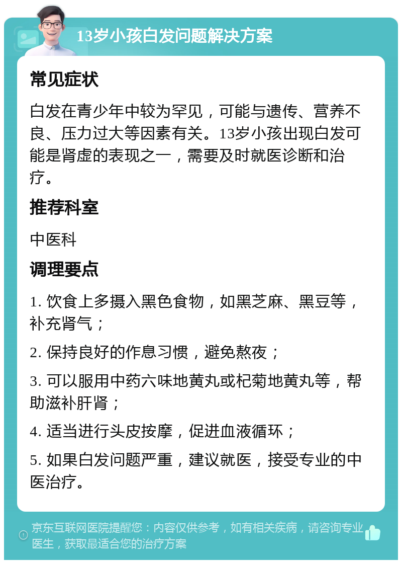 13岁小孩白发问题解决方案 常见症状 白发在青少年中较为罕见，可能与遗传、营养不良、压力过大等因素有关。13岁小孩出现白发可能是肾虚的表现之一，需要及时就医诊断和治疗。 推荐科室 中医科 调理要点 1. 饮食上多摄入黑色食物，如黑芝麻、黑豆等，补充肾气； 2. 保持良好的作息习惯，避免熬夜； 3. 可以服用中药六味地黄丸或杞菊地黄丸等，帮助滋补肝肾； 4. 适当进行头皮按摩，促进血液循环； 5. 如果白发问题严重，建议就医，接受专业的中医治疗。