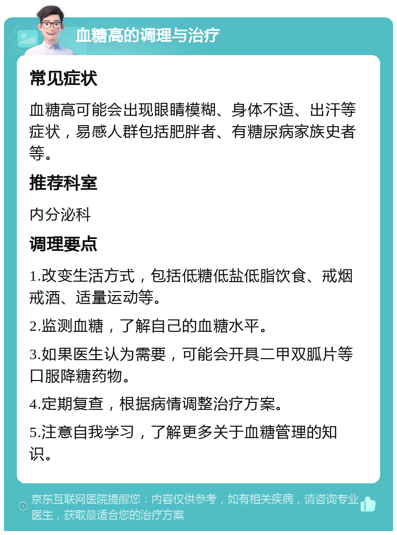 血糖高的调理与治疗 常见症状 血糖高可能会出现眼睛模糊、身体不适、出汗等症状，易感人群包括肥胖者、有糖尿病家族史者等。 推荐科室 内分泌科 调理要点 1.改变生活方式，包括低糖低盐低脂饮食、戒烟戒酒、适量运动等。 2.监测血糖，了解自己的血糖水平。 3.如果医生认为需要，可能会开具二甲双胍片等口服降糖药物。 4.定期复查，根据病情调整治疗方案。 5.注意自我学习，了解更多关于血糖管理的知识。