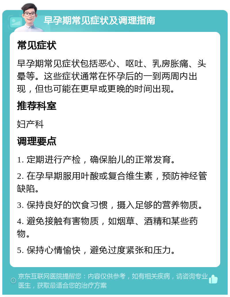 早孕期常见症状及调理指南 常见症状 早孕期常见症状包括恶心、呕吐、乳房胀痛、头晕等。这些症状通常在怀孕后的一到两周内出现，但也可能在更早或更晚的时间出现。 推荐科室 妇产科 调理要点 1. 定期进行产检，确保胎儿的正常发育。 2. 在孕早期服用叶酸或复合维生素，预防神经管缺陷。 3. 保持良好的饮食习惯，摄入足够的营养物质。 4. 避免接触有害物质，如烟草、酒精和某些药物。 5. 保持心情愉快，避免过度紧张和压力。