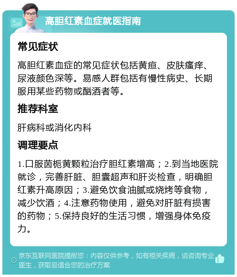 高胆红素血症就医指南 常见症状 高胆红素血症的常见症状包括黄疸、皮肤瘙痒、尿液颜色深等。易感人群包括有慢性病史、长期服用某些药物或酗酒者等。 推荐科室 肝病科或消化内科 调理要点 1.口服茵栀黄颗粒治疗胆红素增高；2.到当地医院就诊，完善肝脏、胆囊超声和肝炎检查，明确胆红素升高原因；3.避免饮食油腻或烧烤等食物，减少饮酒；4.注意药物使用，避免对肝脏有损害的药物；5.保持良好的生活习惯，增强身体免疫力。