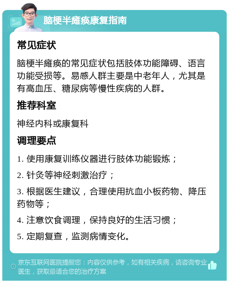 脑梗半瘫痪康复指南 常见症状 脑梗半瘫痪的常见症状包括肢体功能障碍、语言功能受损等。易感人群主要是中老年人，尤其是有高血压、糖尿病等慢性疾病的人群。 推荐科室 神经内科或康复科 调理要点 1. 使用康复训练仪器进行肢体功能锻炼； 2. 针灸等神经刺激治疗； 3. 根据医生建议，合理使用抗血小板药物、降压药物等； 4. 注意饮食调理，保持良好的生活习惯； 5. 定期复查，监测病情变化。