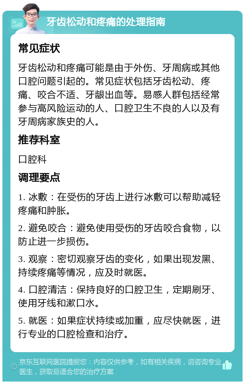 牙齿松动和疼痛的处理指南 常见症状 牙齿松动和疼痛可能是由于外伤、牙周病或其他口腔问题引起的。常见症状包括牙齿松动、疼痛、咬合不适、牙龈出血等。易感人群包括经常参与高风险运动的人、口腔卫生不良的人以及有牙周病家族史的人。 推荐科室 口腔科 调理要点 1. 冰敷：在受伤的牙齿上进行冰敷可以帮助减轻疼痛和肿胀。 2. 避免咬合：避免使用受伤的牙齿咬合食物，以防止进一步损伤。 3. 观察：密切观察牙齿的变化，如果出现发黑、持续疼痛等情况，应及时就医。 4. 口腔清洁：保持良好的口腔卫生，定期刷牙、使用牙线和漱口水。 5. 就医：如果症状持续或加重，应尽快就医，进行专业的口腔检查和治疗。