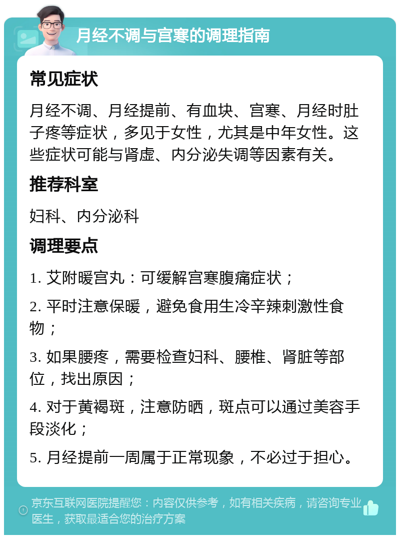 月经不调与宫寒的调理指南 常见症状 月经不调、月经提前、有血块、宫寒、月经时肚子疼等症状，多见于女性，尤其是中年女性。这些症状可能与肾虚、内分泌失调等因素有关。 推荐科室 妇科、内分泌科 调理要点 1. 艾附暖宫丸：可缓解宫寒腹痛症状； 2. 平时注意保暖，避免食用生冷辛辣刺激性食物； 3. 如果腰疼，需要检查妇科、腰椎、肾脏等部位，找出原因； 4. 对于黄褐斑，注意防晒，斑点可以通过美容手段淡化； 5. 月经提前一周属于正常现象，不必过于担心。