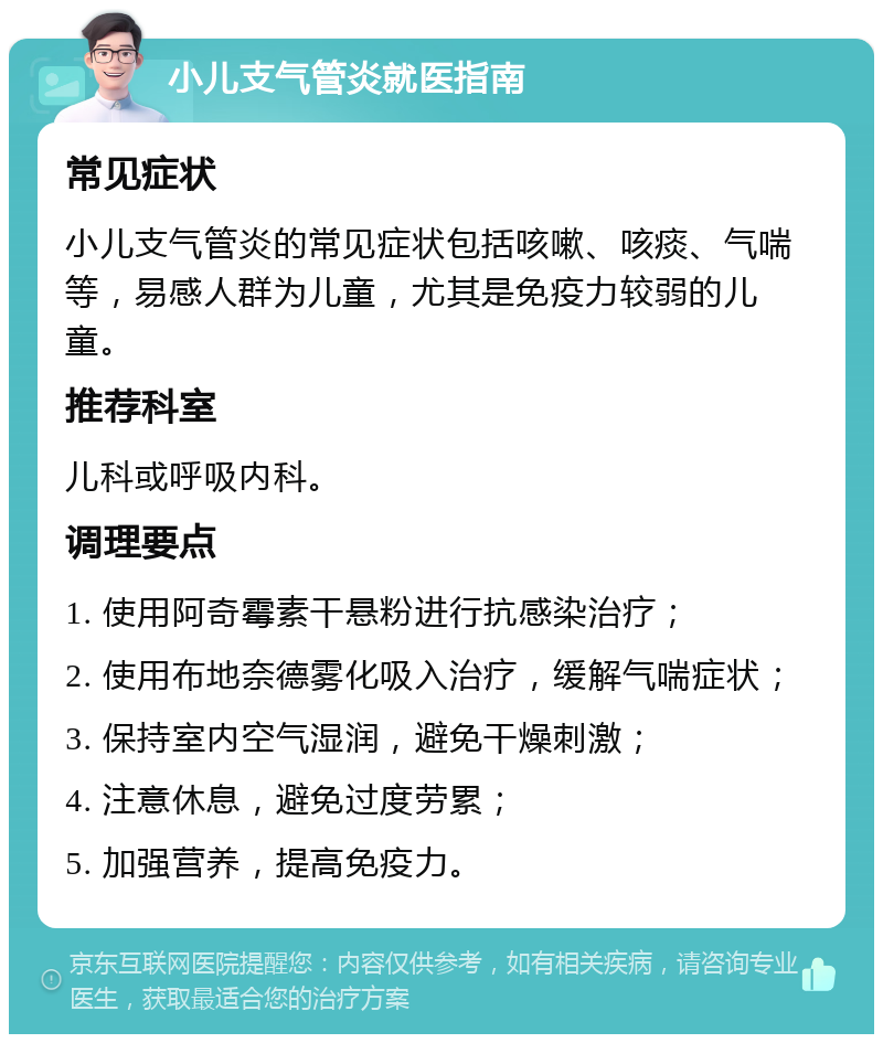 小儿支气管炎就医指南 常见症状 小儿支气管炎的常见症状包括咳嗽、咳痰、气喘等，易感人群为儿童，尤其是免疫力较弱的儿童。 推荐科室 儿科或呼吸内科。 调理要点 1. 使用阿奇霉素干悬粉进行抗感染治疗； 2. 使用布地奈德雾化吸入治疗，缓解气喘症状； 3. 保持室内空气湿润，避免干燥刺激； 4. 注意休息，避免过度劳累； 5. 加强营养，提高免疫力。