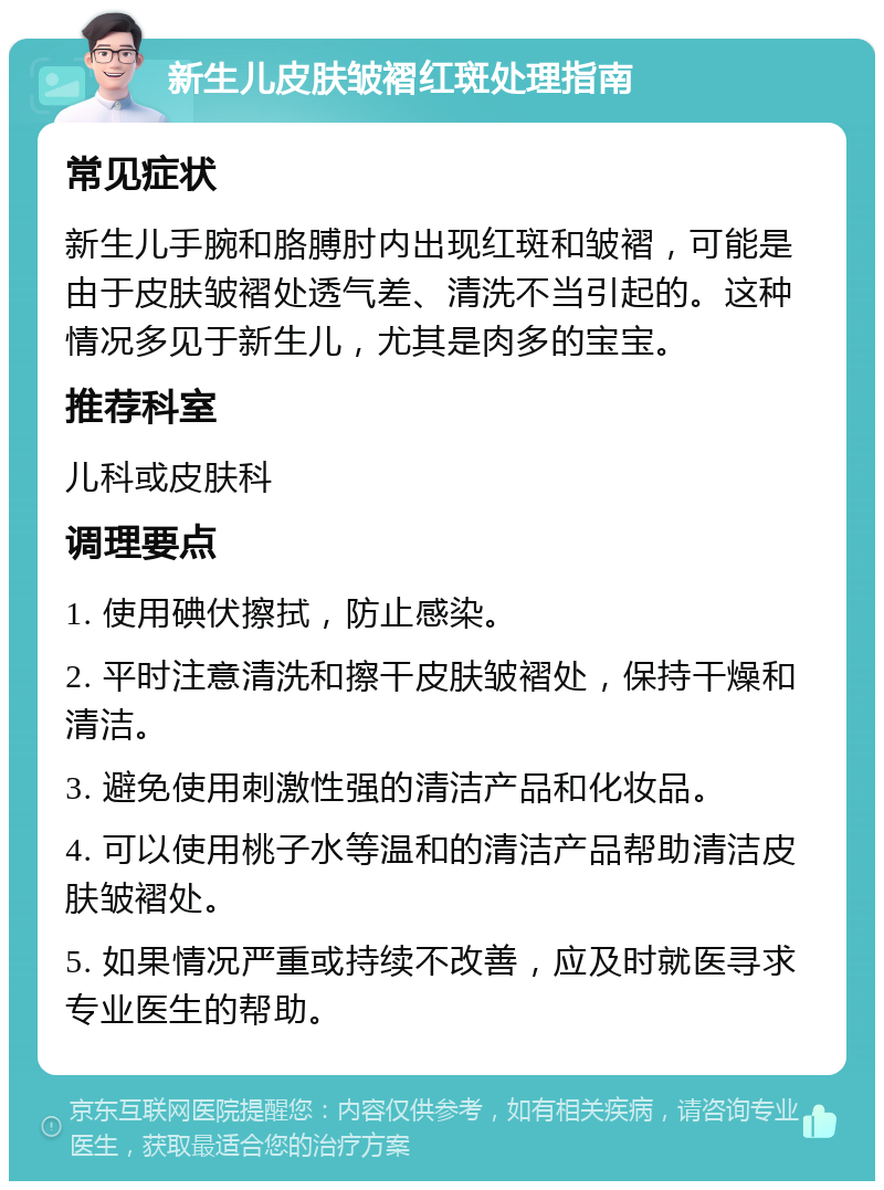 新生儿皮肤皱褶红斑处理指南 常见症状 新生儿手腕和胳膊肘内出现红斑和皱褶，可能是由于皮肤皱褶处透气差、清洗不当引起的。这种情况多见于新生儿，尤其是肉多的宝宝。 推荐科室 儿科或皮肤科 调理要点 1. 使用碘伏擦拭，防止感染。 2. 平时注意清洗和擦干皮肤皱褶处，保持干燥和清洁。 3. 避免使用刺激性强的清洁产品和化妆品。 4. 可以使用桃子水等温和的清洁产品帮助清洁皮肤皱褶处。 5. 如果情况严重或持续不改善，应及时就医寻求专业医生的帮助。