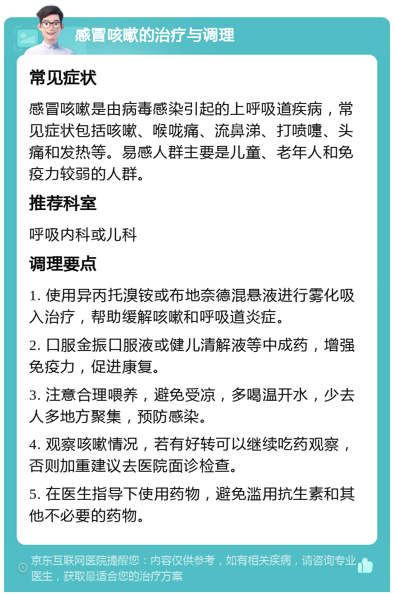 感冒咳嗽的治疗与调理 常见症状 感冒咳嗽是由病毒感染引起的上呼吸道疾病，常见症状包括咳嗽、喉咙痛、流鼻涕、打喷嚏、头痛和发热等。易感人群主要是儿童、老年人和免疫力较弱的人群。 推荐科室 呼吸内科或儿科 调理要点 1. 使用异丙托溴铵或布地奈德混悬液进行雾化吸入治疗，帮助缓解咳嗽和呼吸道炎症。 2. 口服金振口服液或健儿清解液等中成药，增强免疫力，促进康复。 3. 注意合理喂养，避免受凉，多喝温开水，少去人多地方聚集，预防感染。 4. 观察咳嗽情况，若有好转可以继续吃药观察，否则加重建议去医院面诊检查。 5. 在医生指导下使用药物，避免滥用抗生素和其他不必要的药物。