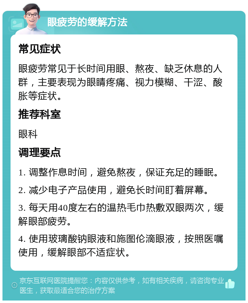 眼疲劳的缓解方法 常见症状 眼疲劳常见于长时间用眼、熬夜、缺乏休息的人群，主要表现为眼睛疼痛、视力模糊、干涩、酸胀等症状。 推荐科室 眼科 调理要点 1. 调整作息时间，避免熬夜，保证充足的睡眠。 2. 减少电子产品使用，避免长时间盯着屏幕。 3. 每天用40度左右的温热毛巾热敷双眼两次，缓解眼部疲劳。 4. 使用玻璃酸钠眼液和施图伦滴眼液，按照医嘱使用，缓解眼部不适症状。