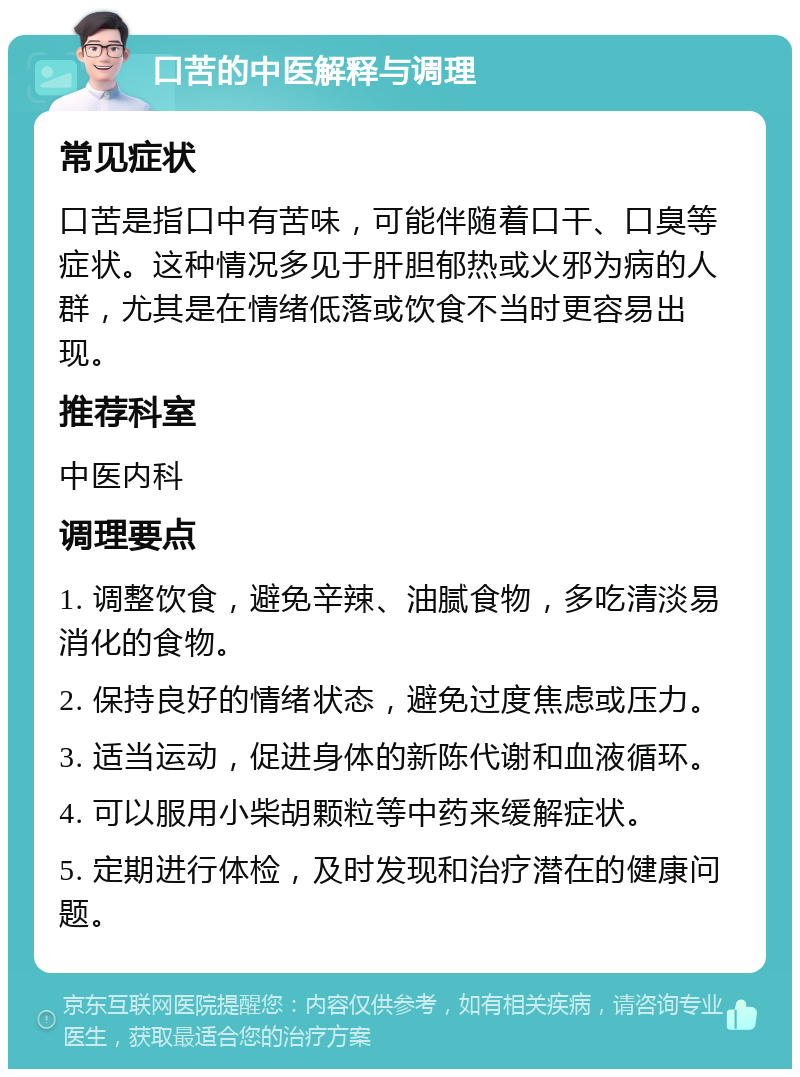 口苦的中医解释与调理 常见症状 口苦是指口中有苦味，可能伴随着口干、口臭等症状。这种情况多见于肝胆郁热或火邪为病的人群，尤其是在情绪低落或饮食不当时更容易出现。 推荐科室 中医内科 调理要点 1. 调整饮食，避免辛辣、油腻食物，多吃清淡易消化的食物。 2. 保持良好的情绪状态，避免过度焦虑或压力。 3. 适当运动，促进身体的新陈代谢和血液循环。 4. 可以服用小柴胡颗粒等中药来缓解症状。 5. 定期进行体检，及时发现和治疗潜在的健康问题。