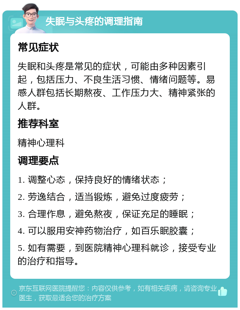 失眠与头疼的调理指南 常见症状 失眠和头疼是常见的症状，可能由多种因素引起，包括压力、不良生活习惯、情绪问题等。易感人群包括长期熬夜、工作压力大、精神紧张的人群。 推荐科室 精神心理科 调理要点 1. 调整心态，保持良好的情绪状态； 2. 劳逸结合，适当锻炼，避免过度疲劳； 3. 合理作息，避免熬夜，保证充足的睡眠； 4. 可以服用安神药物治疗，如百乐眠胶囊； 5. 如有需要，到医院精神心理科就诊，接受专业的治疗和指导。