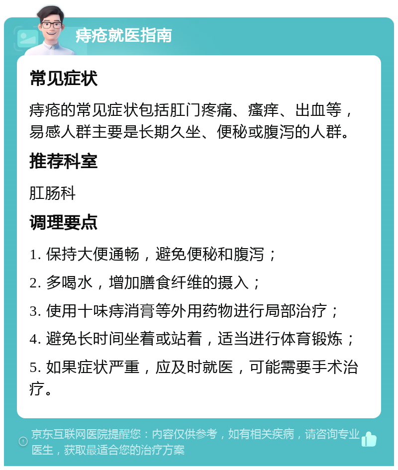 痔疮就医指南 常见症状 痔疮的常见症状包括肛门疼痛、瘙痒、出血等，易感人群主要是长期久坐、便秘或腹泻的人群。 推荐科室 肛肠科 调理要点 1. 保持大便通畅，避免便秘和腹泻； 2. 多喝水，增加膳食纤维的摄入； 3. 使用十味痔消膏等外用药物进行局部治疗； 4. 避免长时间坐着或站着，适当进行体育锻炼； 5. 如果症状严重，应及时就医，可能需要手术治疗。