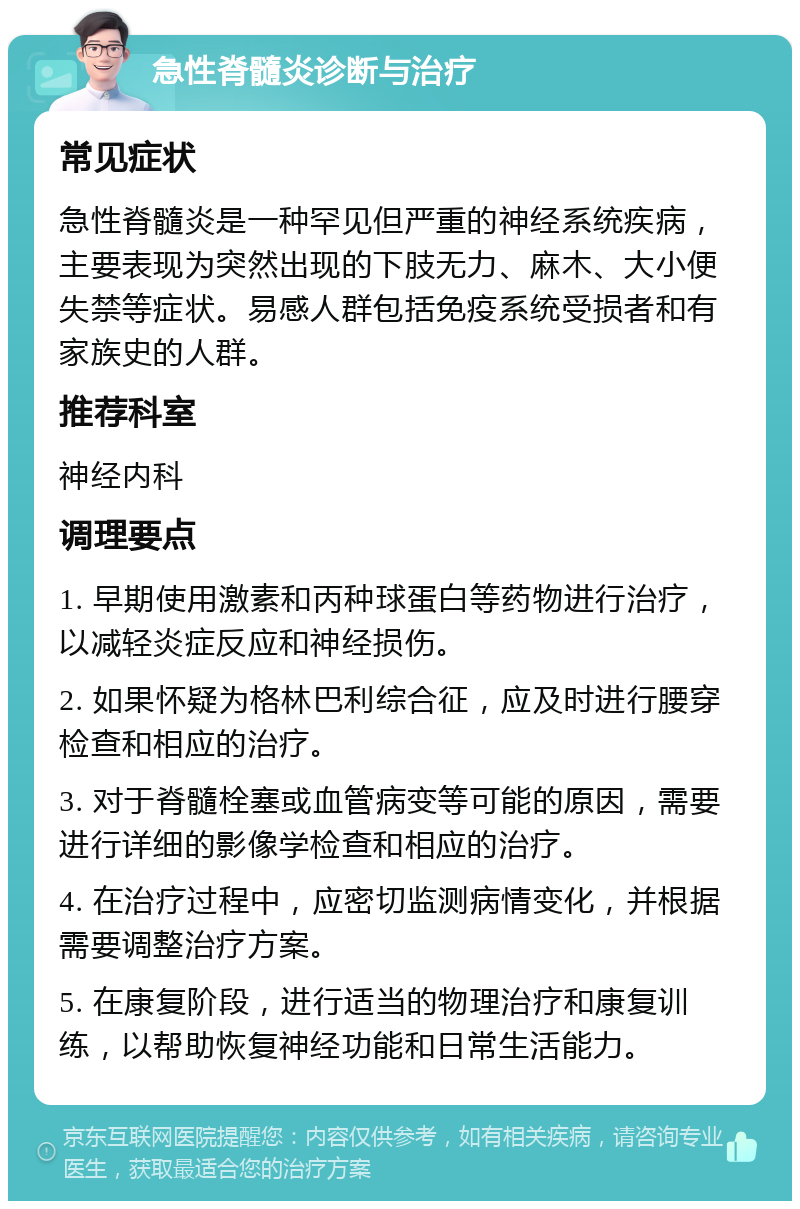 急性脊髓炎诊断与治疗 常见症状 急性脊髓炎是一种罕见但严重的神经系统疾病，主要表现为突然出现的下肢无力、麻木、大小便失禁等症状。易感人群包括免疫系统受损者和有家族史的人群。 推荐科室 神经内科 调理要点 1. 早期使用激素和丙种球蛋白等药物进行治疗，以减轻炎症反应和神经损伤。 2. 如果怀疑为格林巴利综合征，应及时进行腰穿检查和相应的治疗。 3. 对于脊髓栓塞或血管病变等可能的原因，需要进行详细的影像学检查和相应的治疗。 4. 在治疗过程中，应密切监测病情变化，并根据需要调整治疗方案。 5. 在康复阶段，进行适当的物理治疗和康复训练，以帮助恢复神经功能和日常生活能力。