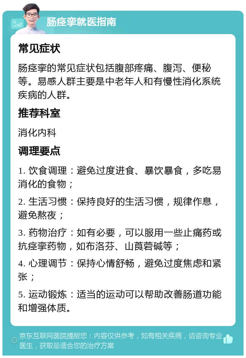 肠痉挛就医指南 常见症状 肠痉挛的常见症状包括腹部疼痛、腹泻、便秘等。易感人群主要是中老年人和有慢性消化系统疾病的人群。 推荐科室 消化内科 调理要点 1. 饮食调理：避免过度进食、暴饮暴食，多吃易消化的食物； 2. 生活习惯：保持良好的生活习惯，规律作息，避免熬夜； 3. 药物治疗：如有必要，可以服用一些止痛药或抗痉挛药物，如布洛芬、山莨菪碱等； 4. 心理调节：保持心情舒畅，避免过度焦虑和紧张； 5. 运动锻炼：适当的运动可以帮助改善肠道功能和增强体质。