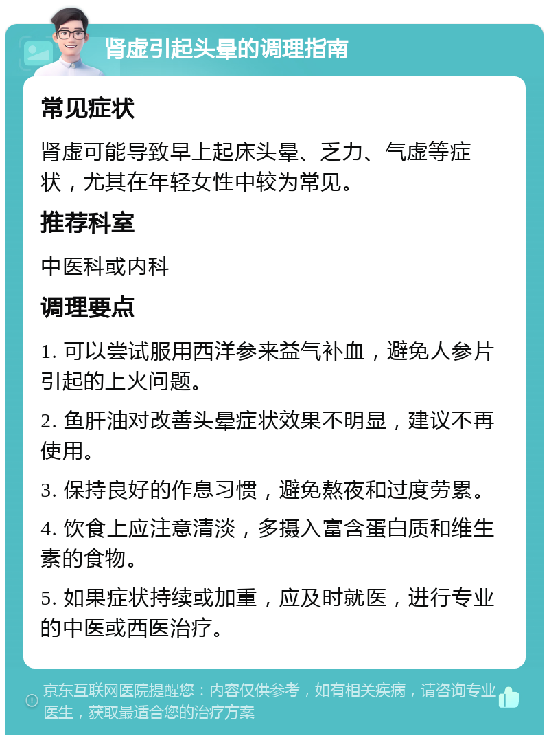 肾虚引起头晕的调理指南 常见症状 肾虚可能导致早上起床头晕、乏力、气虚等症状，尤其在年轻女性中较为常见。 推荐科室 中医科或内科 调理要点 1. 可以尝试服用西洋参来益气补血，避免人参片引起的上火问题。 2. 鱼肝油对改善头晕症状效果不明显，建议不再使用。 3. 保持良好的作息习惯，避免熬夜和过度劳累。 4. 饮食上应注意清淡，多摄入富含蛋白质和维生素的食物。 5. 如果症状持续或加重，应及时就医，进行专业的中医或西医治疗。