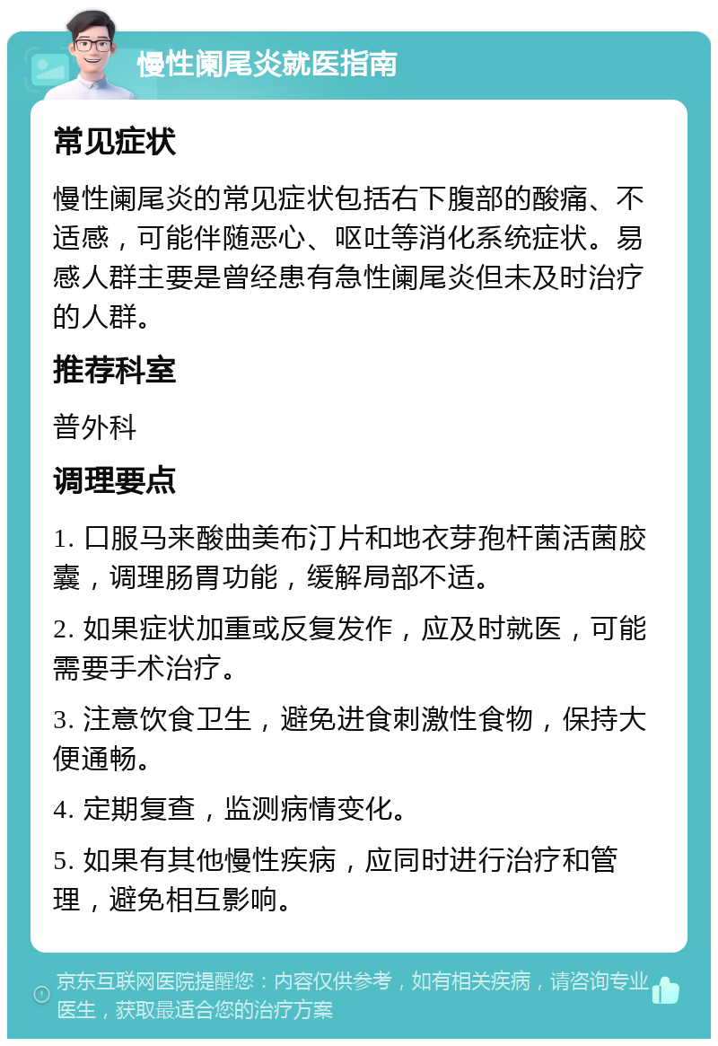 慢性阑尾炎就医指南 常见症状 慢性阑尾炎的常见症状包括右下腹部的酸痛、不适感，可能伴随恶心、呕吐等消化系统症状。易感人群主要是曾经患有急性阑尾炎但未及时治疗的人群。 推荐科室 普外科 调理要点 1. 口服马来酸曲美布汀片和地衣芽孢杆菌活菌胶囊，调理肠胃功能，缓解局部不适。 2. 如果症状加重或反复发作，应及时就医，可能需要手术治疗。 3. 注意饮食卫生，避免进食刺激性食物，保持大便通畅。 4. 定期复查，监测病情变化。 5. 如果有其他慢性疾病，应同时进行治疗和管理，避免相互影响。