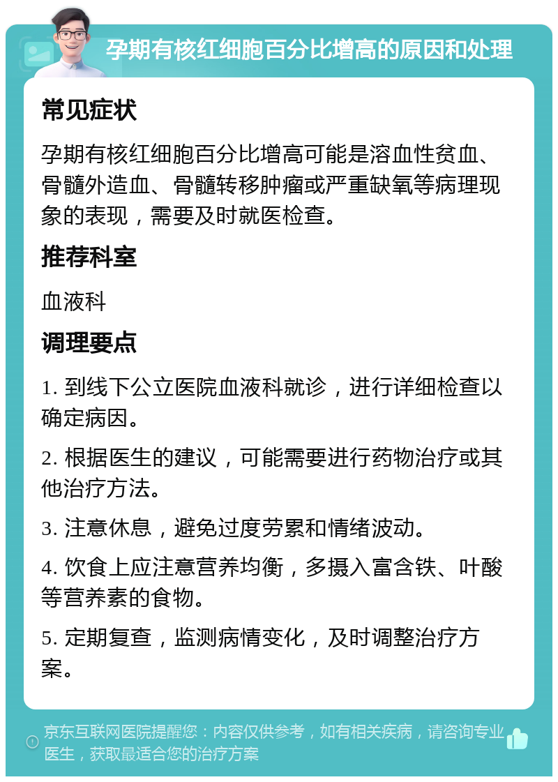 孕期有核红细胞百分比增高的原因和处理 常见症状 孕期有核红细胞百分比增高可能是溶血性贫血、骨髓外造血、骨髓转移肿瘤或严重缺氧等病理现象的表现，需要及时就医检查。 推荐科室 血液科 调理要点 1. 到线下公立医院血液科就诊，进行详细检查以确定病因。 2. 根据医生的建议，可能需要进行药物治疗或其他治疗方法。 3. 注意休息，避免过度劳累和情绪波动。 4. 饮食上应注意营养均衡，多摄入富含铁、叶酸等营养素的食物。 5. 定期复查，监测病情变化，及时调整治疗方案。