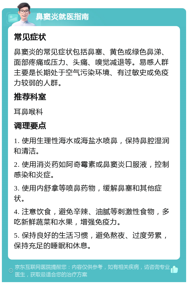 鼻窦炎就医指南 常见症状 鼻窦炎的常见症状包括鼻塞、黄色或绿色鼻涕、面部疼痛或压力、头痛、嗅觉减退等。易感人群主要是长期处于空气污染环境、有过敏史或免疫力较弱的人群。 推荐科室 耳鼻喉科 调理要点 1. 使用生理性海水或海盐水喷鼻，保持鼻腔湿润和清洁。 2. 使用消炎药如阿奇霉素或鼻窦炎口服液，控制感染和炎症。 3. 使用内舒拿等喷鼻药物，缓解鼻塞和其他症状。 4. 注意饮食，避免辛辣、油腻等刺激性食物，多吃新鲜蔬菜和水果，增强免疫力。 5. 保持良好的生活习惯，避免熬夜、过度劳累，保持充足的睡眠和休息。