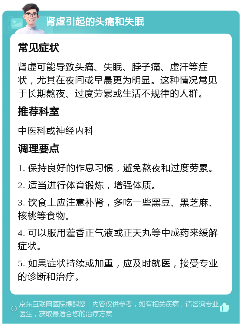 肾虚引起的头痛和失眠 常见症状 肾虚可能导致头痛、失眠、脖子痛、虚汗等症状，尤其在夜间或早晨更为明显。这种情况常见于长期熬夜、过度劳累或生活不规律的人群。 推荐科室 中医科或神经内科 调理要点 1. 保持良好的作息习惯，避免熬夜和过度劳累。 2. 适当进行体育锻炼，增强体质。 3. 饮食上应注意补肾，多吃一些黑豆、黑芝麻、核桃等食物。 4. 可以服用藿香正气液或正天丸等中成药来缓解症状。 5. 如果症状持续或加重，应及时就医，接受专业的诊断和治疗。