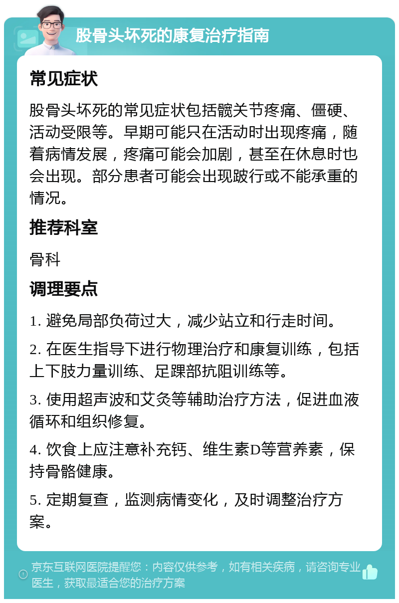 股骨头坏死的康复治疗指南 常见症状 股骨头坏死的常见症状包括髋关节疼痛、僵硬、活动受限等。早期可能只在活动时出现疼痛，随着病情发展，疼痛可能会加剧，甚至在休息时也会出现。部分患者可能会出现跛行或不能承重的情况。 推荐科室 骨科 调理要点 1. 避免局部负荷过大，减少站立和行走时间。 2. 在医生指导下进行物理治疗和康复训练，包括上下肢力量训练、足踝部抗阻训练等。 3. 使用超声波和艾灸等辅助治疗方法，促进血液循环和组织修复。 4. 饮食上应注意补充钙、维生素D等营养素，保持骨骼健康。 5. 定期复查，监测病情变化，及时调整治疗方案。