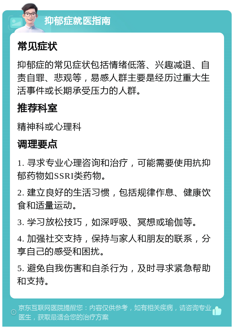 抑郁症就医指南 常见症状 抑郁症的常见症状包括情绪低落、兴趣减退、自责自罪、悲观等，易感人群主要是经历过重大生活事件或长期承受压力的人群。 推荐科室 精神科或心理科 调理要点 1. 寻求专业心理咨询和治疗，可能需要使用抗抑郁药物如SSRI类药物。 2. 建立良好的生活习惯，包括规律作息、健康饮食和适量运动。 3. 学习放松技巧，如深呼吸、冥想或瑜伽等。 4. 加强社交支持，保持与家人和朋友的联系，分享自己的感受和困扰。 5. 避免自我伤害和自杀行为，及时寻求紧急帮助和支持。