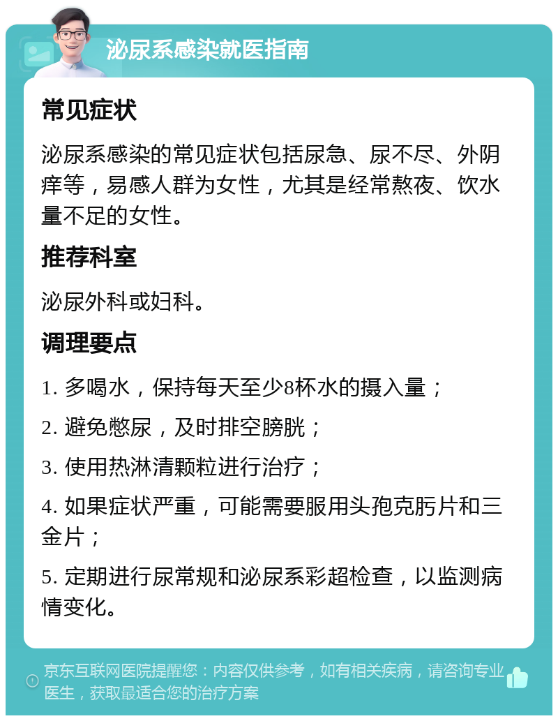 泌尿系感染就医指南 常见症状 泌尿系感染的常见症状包括尿急、尿不尽、外阴痒等，易感人群为女性，尤其是经常熬夜、饮水量不足的女性。 推荐科室 泌尿外科或妇科。 调理要点 1. 多喝水，保持每天至少8杯水的摄入量； 2. 避免憋尿，及时排空膀胱； 3. 使用热淋清颗粒进行治疗； 4. 如果症状严重，可能需要服用头孢克肟片和三金片； 5. 定期进行尿常规和泌尿系彩超检查，以监测病情变化。