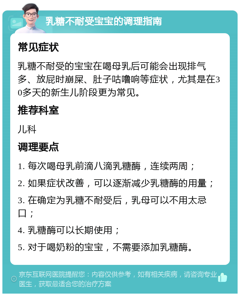 乳糖不耐受宝宝的调理指南 常见症状 乳糖不耐受的宝宝在喝母乳后可能会出现排气多、放屁时崩屎、肚子咕噜响等症状，尤其是在30多天的新生儿阶段更为常见。 推荐科室 儿科 调理要点 1. 每次喝母乳前滴八滴乳糖酶，连续两周； 2. 如果症状改善，可以逐渐减少乳糖酶的用量； 3. 在确定为乳糖不耐受后，乳母可以不用太忌口； 4. 乳糖酶可以长期使用； 5. 对于喝奶粉的宝宝，不需要添加乳糖酶。