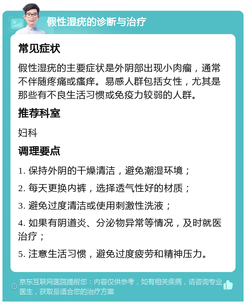 假性湿疣的诊断与治疗 常见症状 假性湿疣的主要症状是外阴部出现小肉瘤，通常不伴随疼痛或瘙痒。易感人群包括女性，尤其是那些有不良生活习惯或免疫力较弱的人群。 推荐科室 妇科 调理要点 1. 保持外阴的干燥清洁，避免潮湿环境； 2. 每天更换内裤，选择透气性好的材质； 3. 避免过度清洁或使用刺激性洗液； 4. 如果有阴道炎、分泌物异常等情况，及时就医治疗； 5. 注意生活习惯，避免过度疲劳和精神压力。