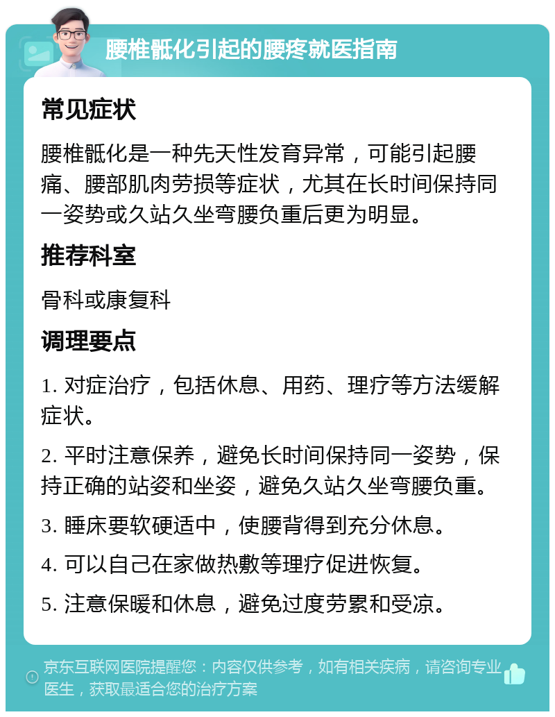 腰椎骶化引起的腰疼就医指南 常见症状 腰椎骶化是一种先天性发育异常，可能引起腰痛、腰部肌肉劳损等症状，尤其在长时间保持同一姿势或久站久坐弯腰负重后更为明显。 推荐科室 骨科或康复科 调理要点 1. 对症治疗，包括休息、用药、理疗等方法缓解症状。 2. 平时注意保养，避免长时间保持同一姿势，保持正确的站姿和坐姿，避免久站久坐弯腰负重。 3. 睡床要软硬适中，使腰背得到充分休息。 4. 可以自己在家做热敷等理疗促进恢复。 5. 注意保暖和休息，避免过度劳累和受凉。