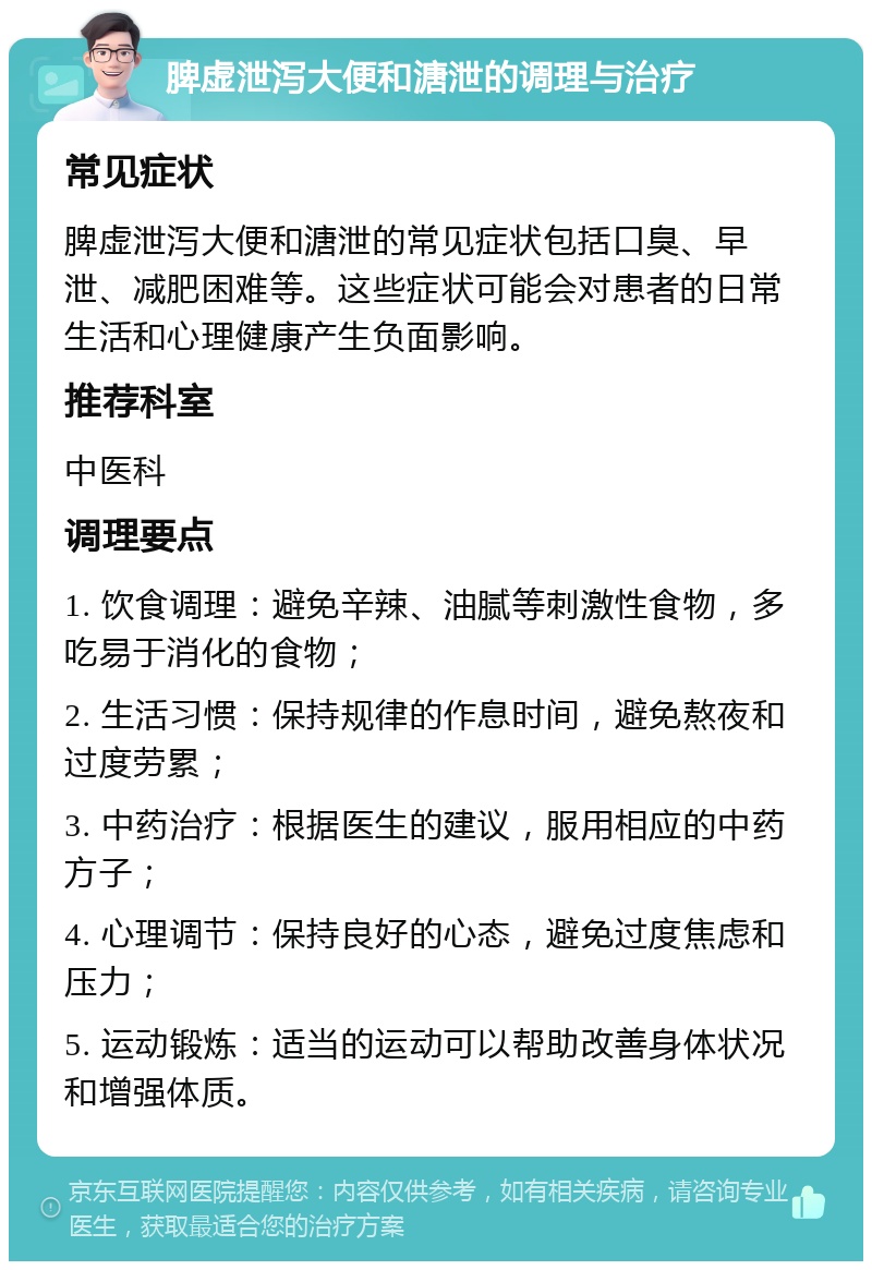 脾虚泄泻大便和溏泄的调理与治疗 常见症状 脾虚泄泻大便和溏泄的常见症状包括口臭、早泄、减肥困难等。这些症状可能会对患者的日常生活和心理健康产生负面影响。 推荐科室 中医科 调理要点 1. 饮食调理：避免辛辣、油腻等刺激性食物，多吃易于消化的食物； 2. 生活习惯：保持规律的作息时间，避免熬夜和过度劳累； 3. 中药治疗：根据医生的建议，服用相应的中药方子； 4. 心理调节：保持良好的心态，避免过度焦虑和压力； 5. 运动锻炼：适当的运动可以帮助改善身体状况和增强体质。