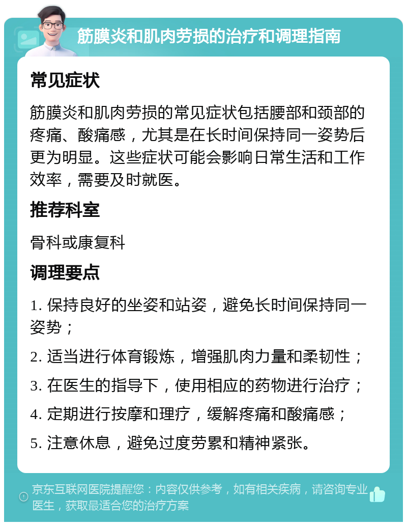 筋膜炎和肌肉劳损的治疗和调理指南 常见症状 筋膜炎和肌肉劳损的常见症状包括腰部和颈部的疼痛、酸痛感，尤其是在长时间保持同一姿势后更为明显。这些症状可能会影响日常生活和工作效率，需要及时就医。 推荐科室 骨科或康复科 调理要点 1. 保持良好的坐姿和站姿，避免长时间保持同一姿势； 2. 适当进行体育锻炼，增强肌肉力量和柔韧性； 3. 在医生的指导下，使用相应的药物进行治疗； 4. 定期进行按摩和理疗，缓解疼痛和酸痛感； 5. 注意休息，避免过度劳累和精神紧张。