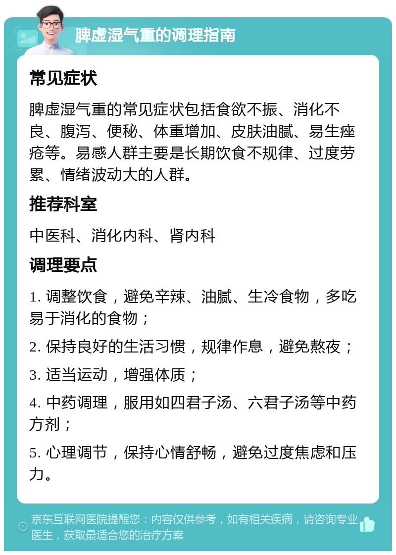 脾虚湿气重的调理指南 常见症状 脾虚湿气重的常见症状包括食欲不振、消化不良、腹泻、便秘、体重增加、皮肤油腻、易生痤疮等。易感人群主要是长期饮食不规律、过度劳累、情绪波动大的人群。 推荐科室 中医科、消化内科、肾内科 调理要点 1. 调整饮食，避免辛辣、油腻、生冷食物，多吃易于消化的食物； 2. 保持良好的生活习惯，规律作息，避免熬夜； 3. 适当运动，增强体质； 4. 中药调理，服用如四君子汤、六君子汤等中药方剂； 5. 心理调节，保持心情舒畅，避免过度焦虑和压力。