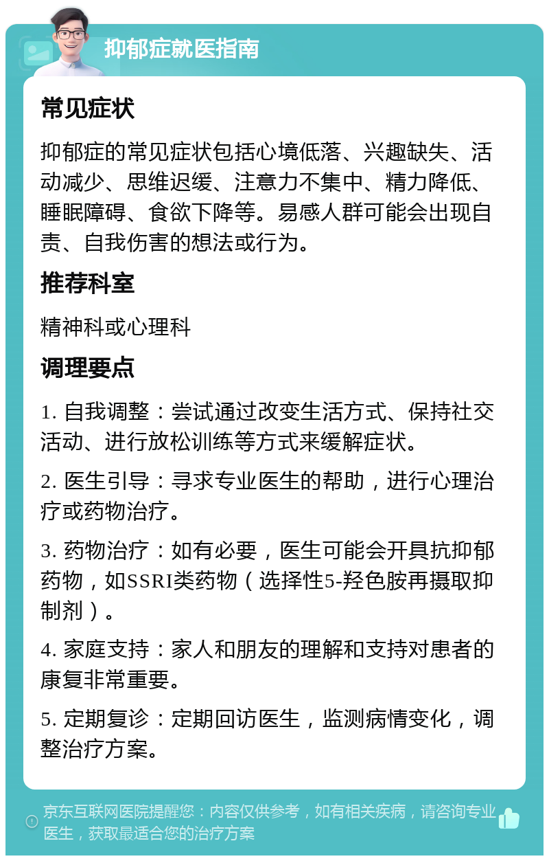 抑郁症就医指南 常见症状 抑郁症的常见症状包括心境低落、兴趣缺失、活动减少、思维迟缓、注意力不集中、精力降低、睡眠障碍、食欲下降等。易感人群可能会出现自责、自我伤害的想法或行为。 推荐科室 精神科或心理科 调理要点 1. 自我调整：尝试通过改变生活方式、保持社交活动、进行放松训练等方式来缓解症状。 2. 医生引导：寻求专业医生的帮助，进行心理治疗或药物治疗。 3. 药物治疗：如有必要，医生可能会开具抗抑郁药物，如SSRI类药物（选择性5-羟色胺再摄取抑制剂）。 4. 家庭支持：家人和朋友的理解和支持对患者的康复非常重要。 5. 定期复诊：定期回访医生，监测病情变化，调整治疗方案。