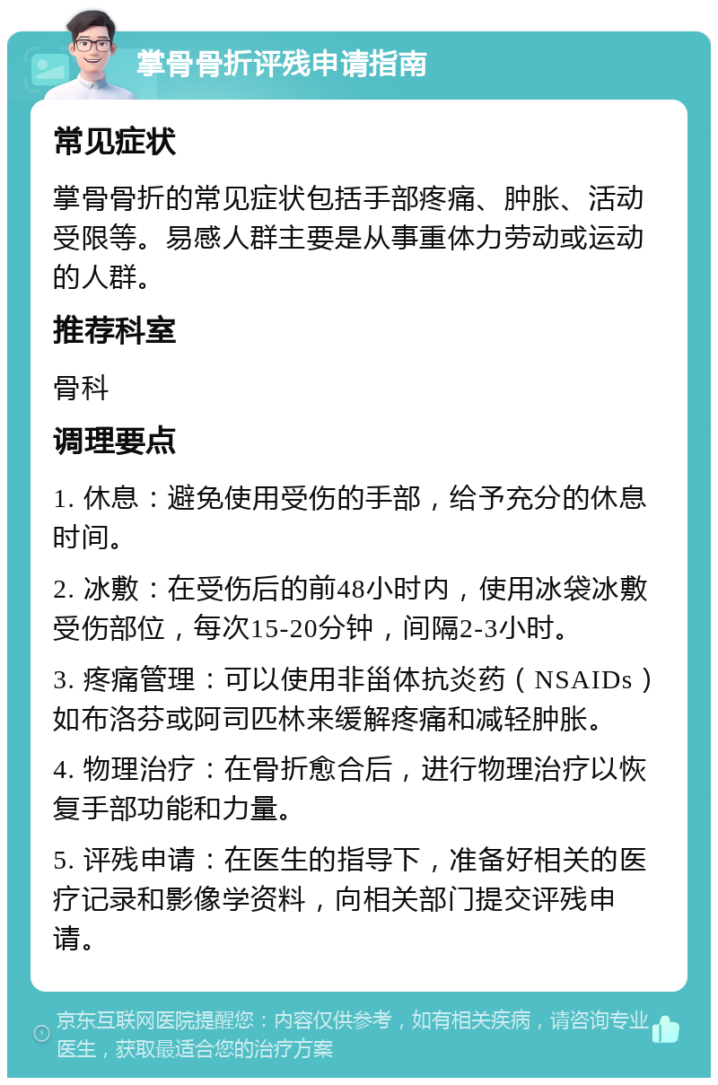 掌骨骨折评残申请指南 常见症状 掌骨骨折的常见症状包括手部疼痛、肿胀、活动受限等。易感人群主要是从事重体力劳动或运动的人群。 推荐科室 骨科 调理要点 1. 休息：避免使用受伤的手部，给予充分的休息时间。 2. 冰敷：在受伤后的前48小时内，使用冰袋冰敷受伤部位，每次15-20分钟，间隔2-3小时。 3. 疼痛管理：可以使用非甾体抗炎药（NSAIDs）如布洛芬或阿司匹林来缓解疼痛和减轻肿胀。 4. 物理治疗：在骨折愈合后，进行物理治疗以恢复手部功能和力量。 5. 评残申请：在医生的指导下，准备好相关的医疗记录和影像学资料，向相关部门提交评残申请。