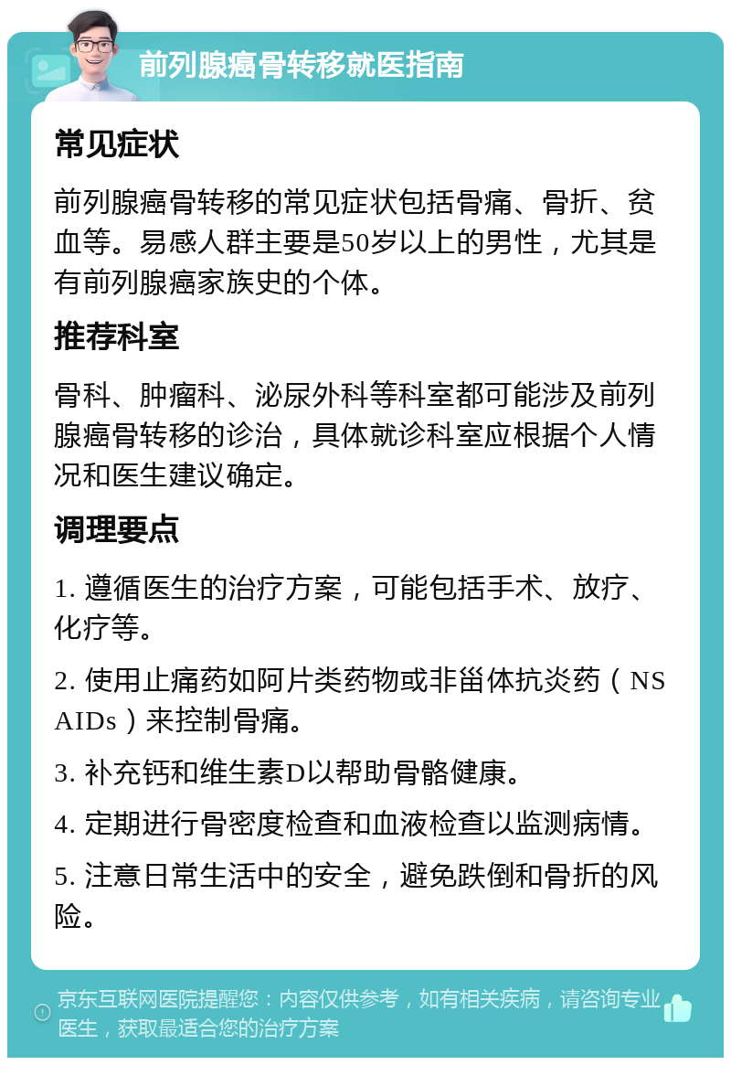 前列腺癌骨转移就医指南 常见症状 前列腺癌骨转移的常见症状包括骨痛、骨折、贫血等。易感人群主要是50岁以上的男性，尤其是有前列腺癌家族史的个体。 推荐科室 骨科、肿瘤科、泌尿外科等科室都可能涉及前列腺癌骨转移的诊治，具体就诊科室应根据个人情况和医生建议确定。 调理要点 1. 遵循医生的治疗方案，可能包括手术、放疗、化疗等。 2. 使用止痛药如阿片类药物或非甾体抗炎药（NSAIDs）来控制骨痛。 3. 补充钙和维生素D以帮助骨骼健康。 4. 定期进行骨密度检查和血液检查以监测病情。 5. 注意日常生活中的安全，避免跌倒和骨折的风险。